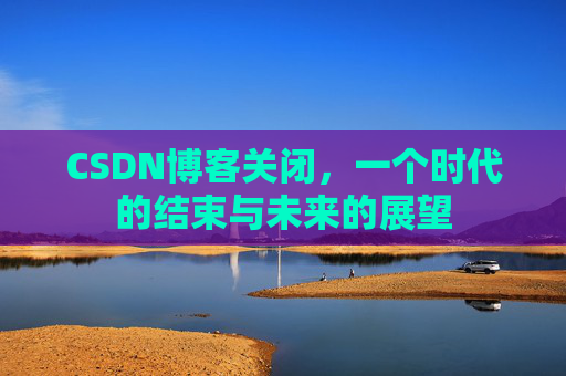 CSDN博客关闭，一个时代的结束与未来的展望